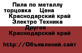 Пила по металлу  (торцовка) › Цена ­ 6 500 - Краснодарский край Электро-Техника » Другое   . Краснодарский край